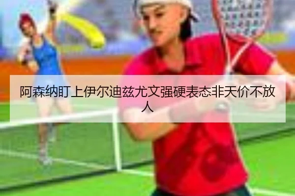 阿森纳盯上伊尔迪兹尤文强硬表态非天价不放人