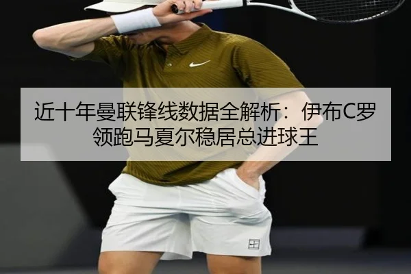 近十年曼联锋线数据全解析：伊布C罗领跑马夏尔稳居总进球王